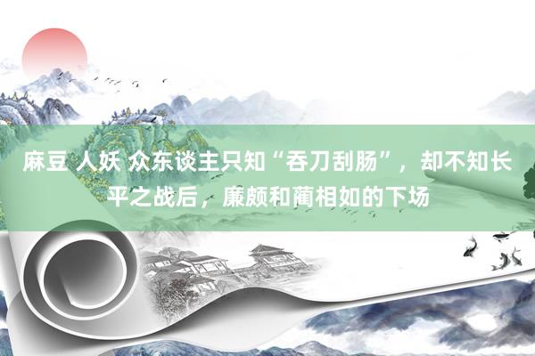 麻豆 人妖 众东谈主只知“吞刀刮肠”，却不知长平之战后，廉颇和蔺相如的下场