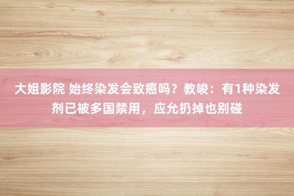 大姐影院 始终染发会致癌吗？教唆：有1种染发剂已被多国禁用，应允扔掉也别碰