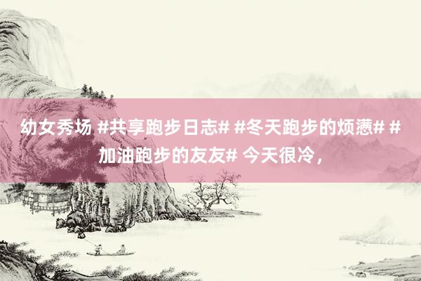 幼女秀场 #共享跑步日志# #冬天跑步的烦懑# #加油跑步的友友# 今天很冷，