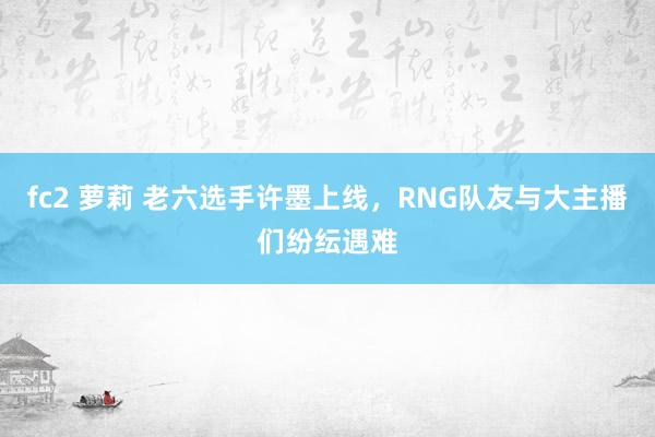 fc2 萝莉 老六选手许墨上线，RNG队友与大主播们纷纭遇难