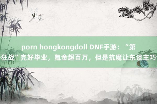 porn hongkongdoll DNF手游：“第一狂战”完好毕业，氪金超百万，但是抗魔让东谈主巧合