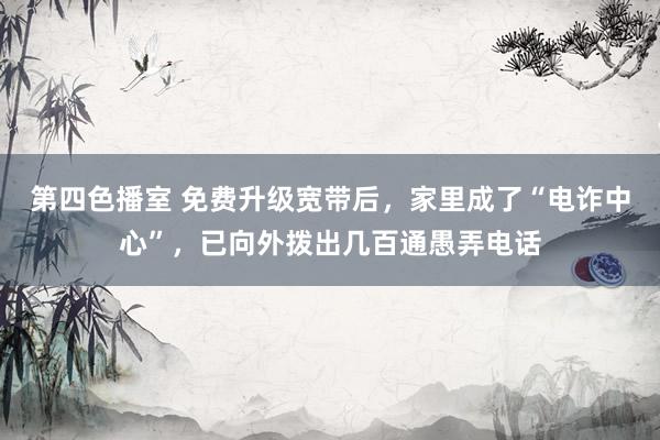 第四色播室 免费升级宽带后，家里成了“电诈中心”，已向外拨出几百通愚弄电话