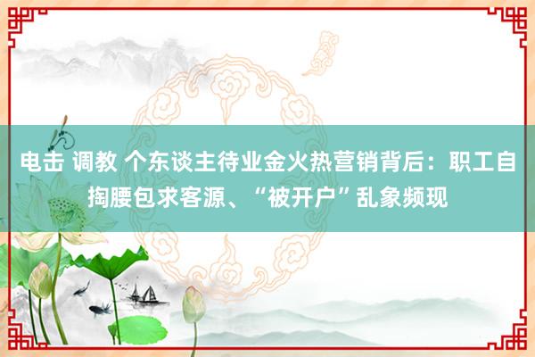 电击 调教 个东谈主待业金火热营销背后：职工自掏腰包求客源、“被开户”乱象频现