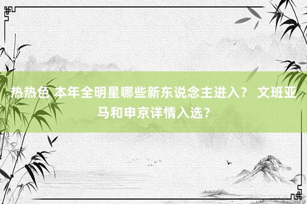 热热色 本年全明星哪些新东说念主进入？ 文班亚马和申京详情入选？