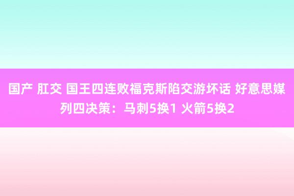 国产 肛交 国王四连败福克斯陷交游坏话 好意思媒列四决策：马刺5换1 火箭5换2