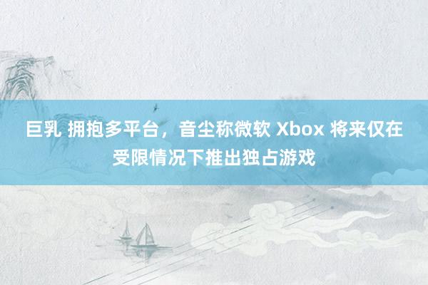 巨乳 拥抱多平台，音尘称微软 Xbox 将来仅在受限情况下推出独占游戏