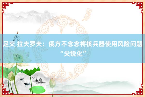 足交 拉夫罗夫:俄方不念念将核兵器使用风险问题“尖锐化”