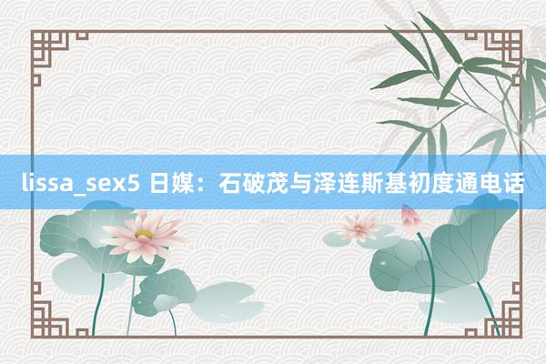 lissa_sex5 日媒：石破茂与泽连斯基初度通电话