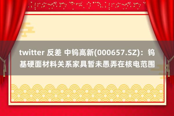 twitter 反差 中钨高新(000657.SZ)：钨基硬面材料关系家具暂未愚弄在核电范围