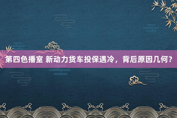 第四色播室 新动力货车投保遇冷，背后原因几何？