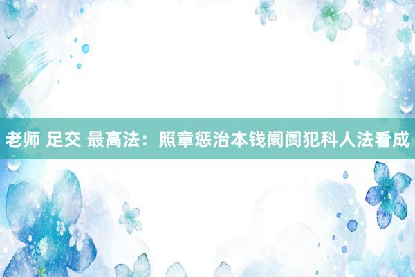 老师 足交 最高法：照章惩治本钱阛阓犯科人法看成