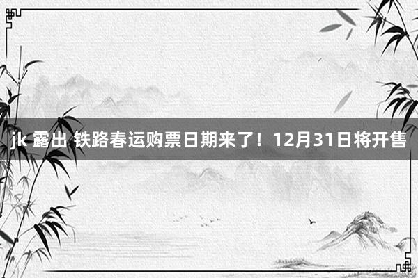 jk 露出 铁路春运购票日期来了！12月31日将开售