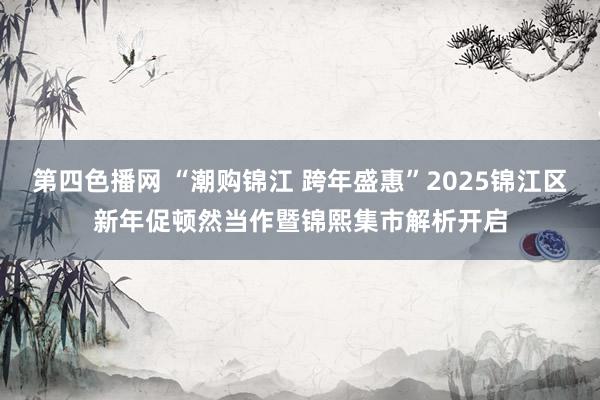 第四色播网 “潮购锦江 跨年盛惠”2025锦江区新年促顿然当作暨锦熙集市解析开启