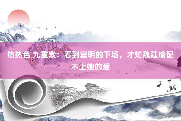 热热色 九重紫：看到窦明的下场，才知魏廷瑜配不上她的爱