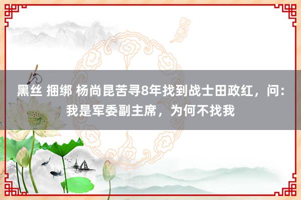 黑丝 捆绑 杨尚昆苦寻8年找到战士田政红，问：我是军委副主席，为何不找我