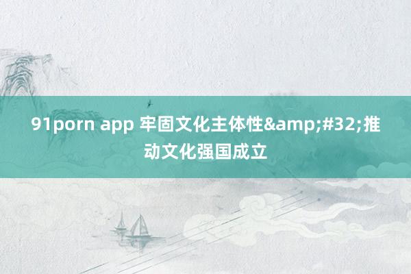 91porn app 牢固文化主体性&#32;推动文化强国成立