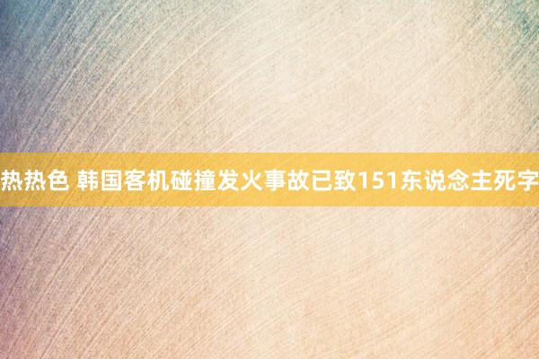 热热色 韩国客机碰撞发火事故已致151东说念主死字