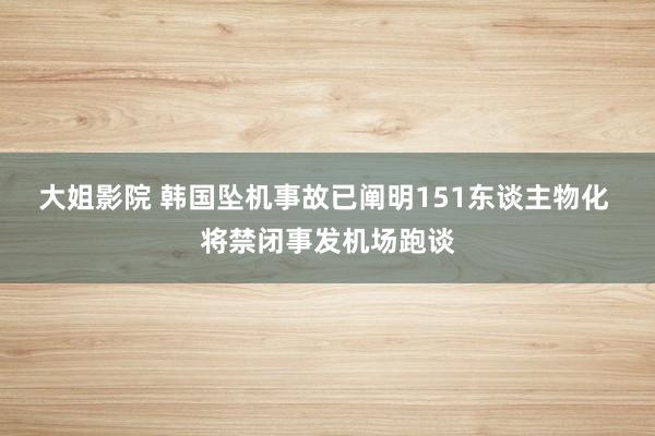 大姐影院 韩国坠机事故已阐明151东谈主物化 将禁闭事发机场跑谈