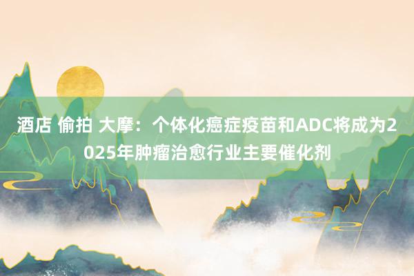 酒店 偷拍 大摩：个体化癌症疫苗和ADC将成为2025年肿瘤治愈行业主要催化剂