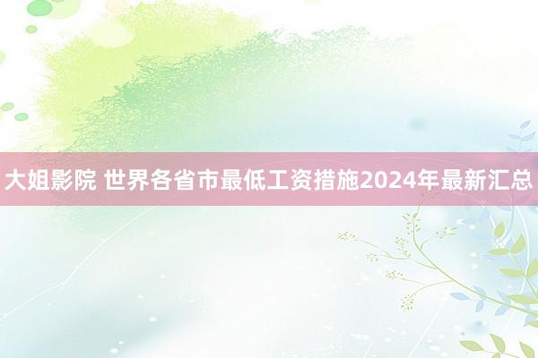 大姐影院 世界各省市最低工资措施2024年最新汇总