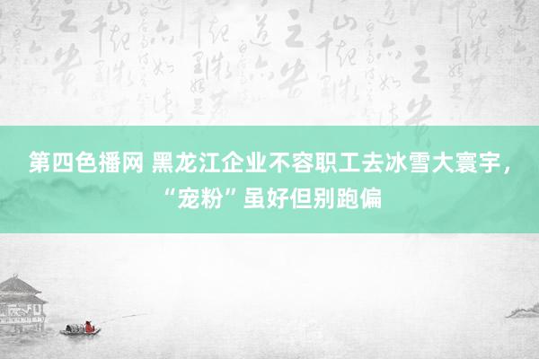 第四色播网 黑龙江企业不容职工去冰雪大寰宇，“宠粉”虽好但别跑偏