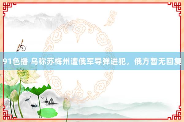 91色播 乌称苏梅州遭俄军导弹进犯，俄方暂无回复