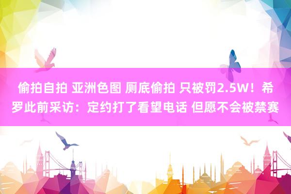 偷拍自拍 亚洲色图 厕底偷拍 只被罚2.5W！希罗此前采访：定约打了看望电话 但愿不会被禁赛