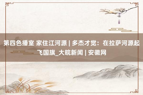第四色播室 家住江河源 | 多杰才觉：在拉萨河源起飞国旗_大皖新闻 | 安徽网