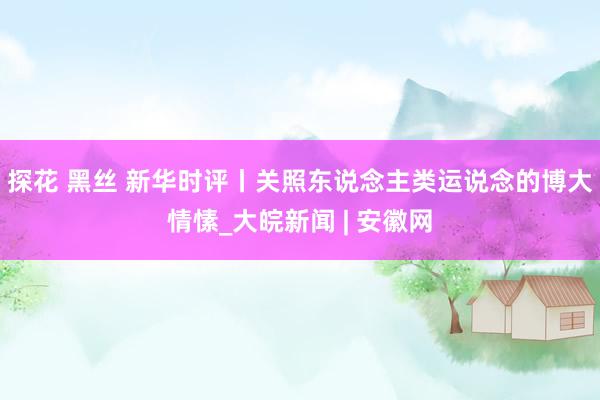 探花 黑丝 新华时评丨关照东说念主类运说念的博大情愫_大皖新闻 | 安徽网