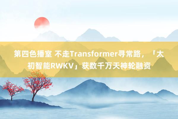 第四色播室 不走Transformer寻常路，「太初智能RWKV」获数千万天神轮融资