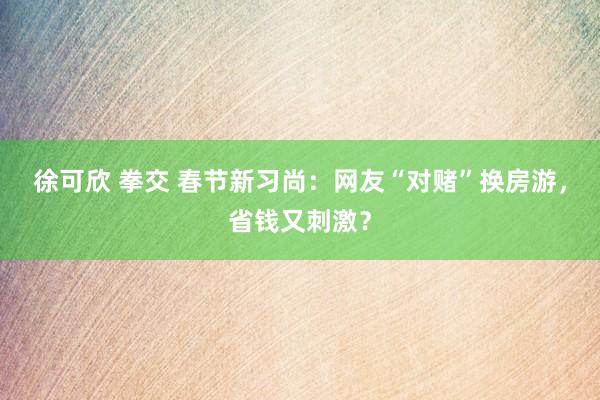 徐可欣 拳交 春节新习尚：网友“对赌”换房游，省钱又刺激？