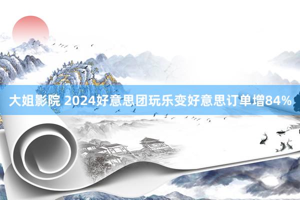 大姐影院 2024好意思团玩乐变好意思订单增84%