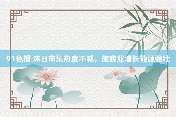 91色播 沐日市集热度不减，旅游业增长能源强壮