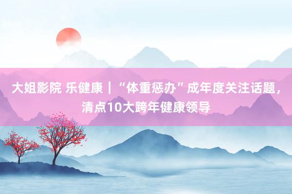 大姐影院 乐健康｜“体重惩办”成年度关注话题，清点10大跨年健康领导