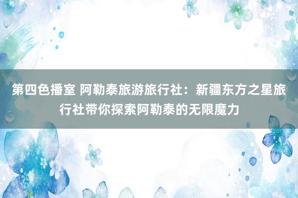第四色播室 阿勒泰旅游旅行社：新疆东方之星旅行社带你探索阿勒泰的无限魔力
