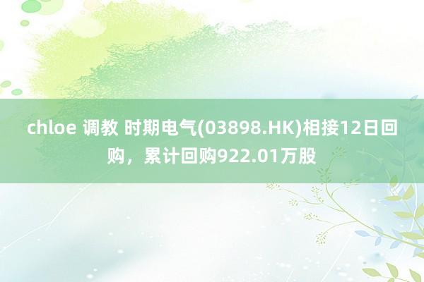 chloe 调教 时期电气(03898.HK)相接12日回购，累计回购922.01万股
