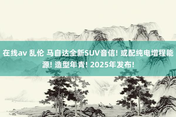 在线av 乱伦 马自达全新SUV音信! 或配纯电增程能源! 造型年青! 2025年发布!