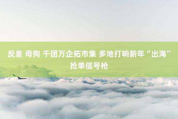 反差 母狗 千团万企拓市集 多地打响新年“出海”抢单信号枪