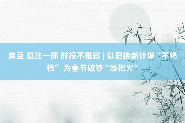 麻豆 孤注一掷 时报不雅察 | 以旧换新计谋“不竭档” 为春节破钞“添把火”