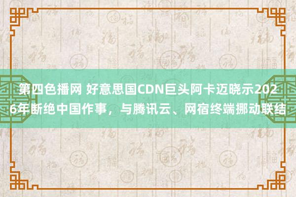 第四色播网 好意思国CDN巨头阿卡迈晓示2026年断绝中国作事，与腾讯云、网宿终端挪动联结
