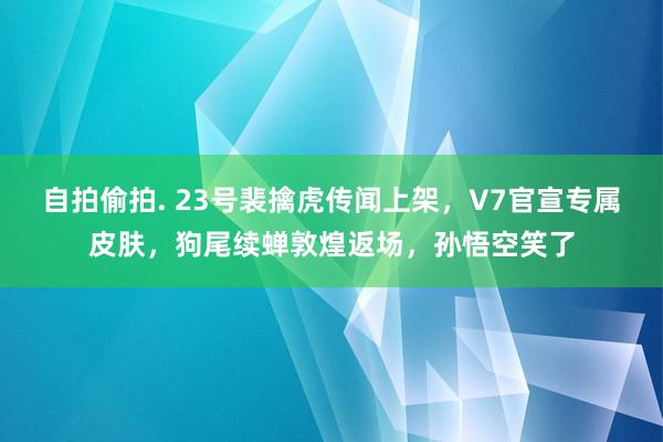 自拍偷拍. 23号裴擒虎传闻上架，V7官宣专属皮肤，狗尾续蝉敦煌返场，孙悟空笑了