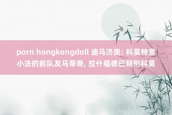 porn hongkongdoll 迪马济奥: 科莫特意小法的前队友马蒂奇， 拉什福德已辩别科莫