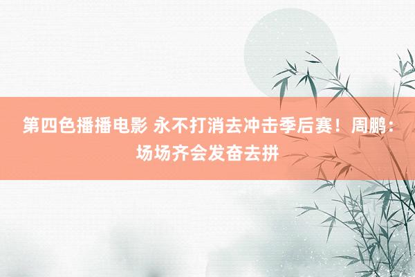 第四色播播电影 永不打消去冲击季后赛！周鹏：场场齐会发奋去拼