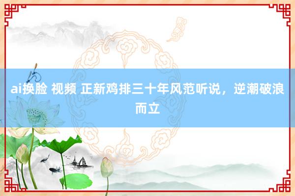 ai换脸 视频 正新鸡排三十年风范听说，逆潮破浪而立