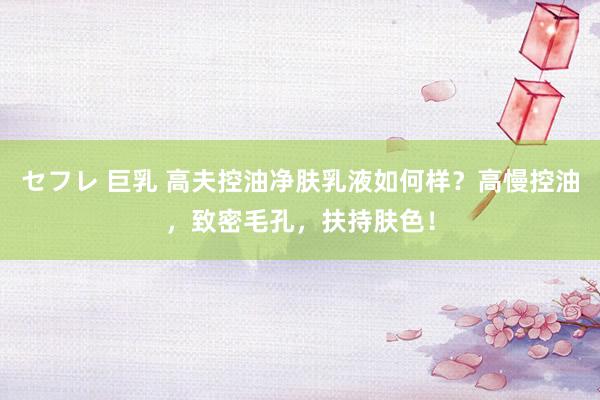 セフレ 巨乳 高夫控油净肤乳液如何样？高慢控油，致密毛孔，扶持肤色！
