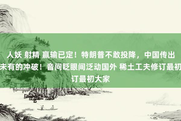 人妖 射精 赢输已定！特朗普不敢投降，中国传出前所未有的冲破！音问眨眼间泛动国外 稀土工夫修订最初大家