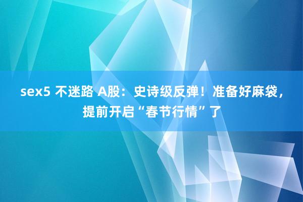 sex5 不迷路 A股：史诗级反弹！准备好麻袋，提前开启“春节行情”了