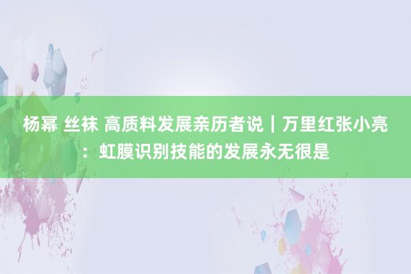 杨幂 丝袜 高质料发展亲历者说｜万里红张小亮：虹膜识别技能的发展永无很是
