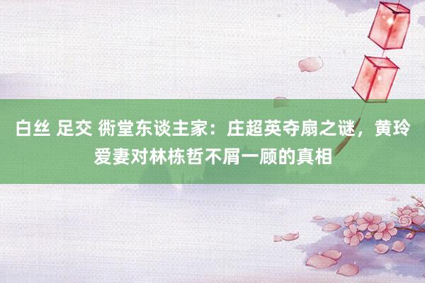 白丝 足交 衖堂东谈主家：庄超英夺扇之谜，黄玲爱妻对林栋哲不屑一顾的真相