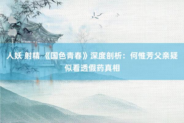 人妖 射精 《国色青春》深度剖析：何惟芳父亲疑似看透假药真相